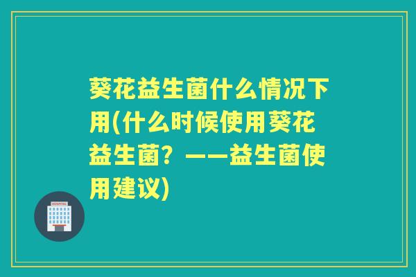 葵花益生菌什么情况下用(什么时候使用葵花益生菌?——益生菌使用建议) 葵花益生菌什么情况下用(什么时候使用葵花益生菌?——益生菌使用建议)