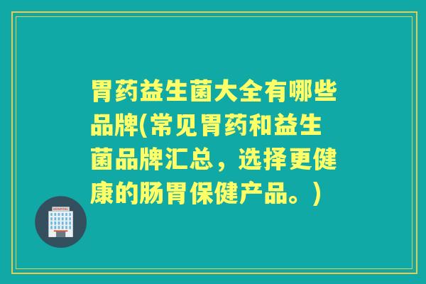 胃药益生菌大全有哪些品牌(常见胃药和益生菌品牌汇总，选择更健康的肠胃保健产品。)