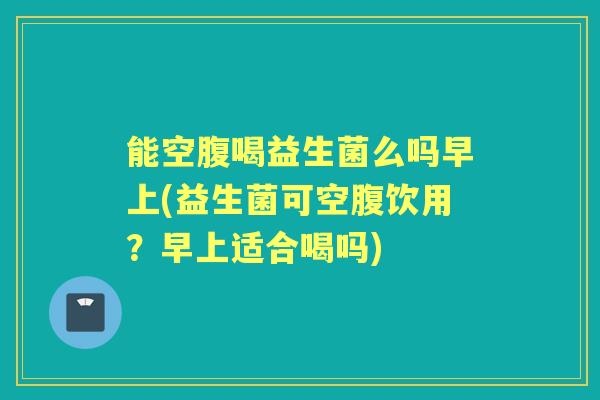 能空腹喝益生菌么吗早上(益生菌可空腹饮用?早上适合喝吗) 能空腹喝益生菌么吗早上(益生菌可空腹饮用?早上适合喝吗)