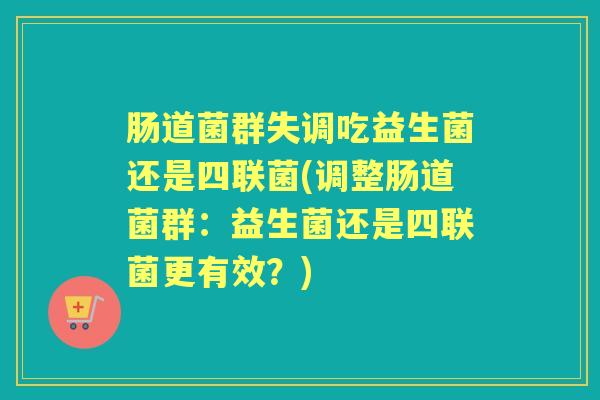 肠道菌群失调吃益生菌还是四联菌(调整肠道菌群:益生菌还是四联菌更有效?) 肠道菌群失调吃益生菌还是四联菌(调整肠道菌群:益生菌还是四联菌更有效?)