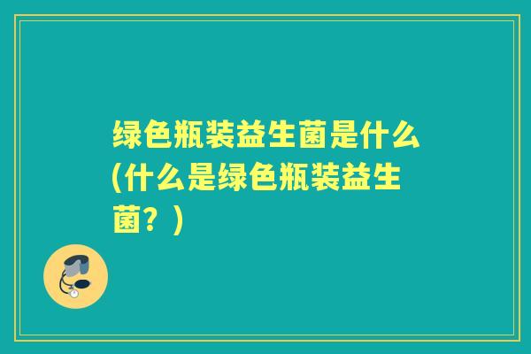 绿色瓶装益生菌是什么(什么是绿色瓶装益生菌?) 绿色瓶装益生菌是什么(什么是绿色瓶装益生菌?)