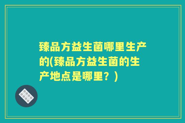 臻品方益生菌哪里生产的(臻品方益生菌的生产地点是哪里?) 臻品方益生菌哪里生产的(臻品方益生菌的生产地点是哪里?)