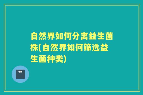 自然界如何分离益生菌株(自然界如何筛选益生菌种类) 自然界如何分离益生菌株(自然界如何筛选益生菌种类)