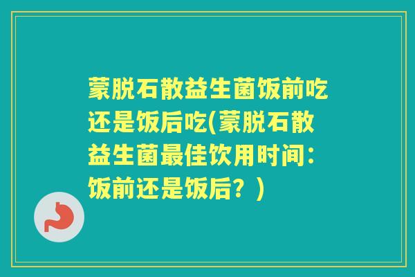 蒙脱石散益生菌饭前吃还是饭后吃(蒙脱石散益生菌佳饮用时间:饭前还是饭后?) 蒙脱石散益生菌饭前吃还是饭后吃(蒙脱石散益生菌佳饮用时间:饭前还是饭后?)