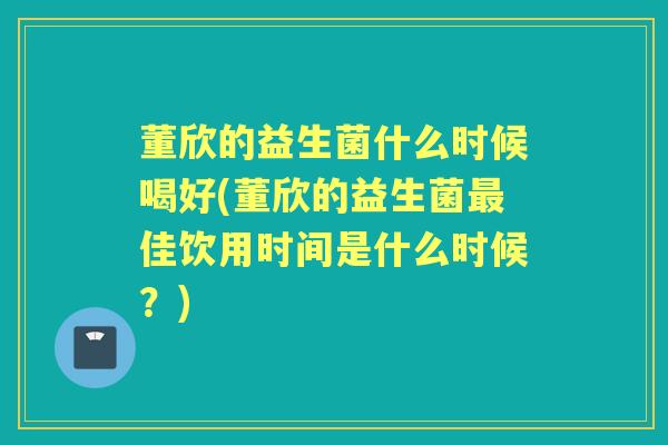董欣的益生菌什么时候喝好(董欣的益生菌佳饮用时间是什么时候？)