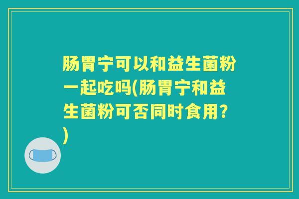 肠胃宁可以和益生菌粉一起吃吗(肠胃宁和益生菌粉可否同时食用？)