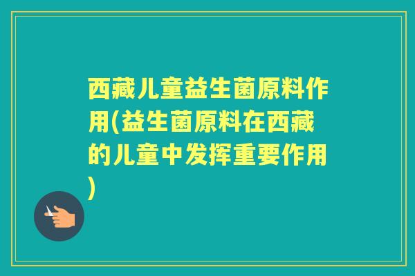 西藏儿童益生菌原料作用(益生菌原料在西藏的儿童中发挥重要作用) 西藏儿童益生菌原料作用(益生菌原料在西藏的儿童中发挥重要作用)