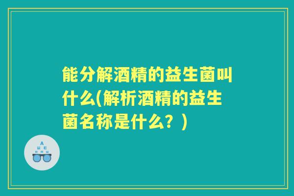 能分解酒精的益生菌叫什么(解析酒精的益生菌名称是什么？)