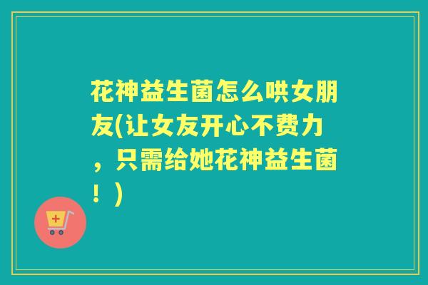 花神益生菌怎么哄女朋友(让女友开心不费力,只需给她花神益生菌!) 花神益生菌怎么哄女朋友(让女友开心不费力,只需给她花神益生菌!)