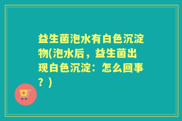 益生菌泡水有白色沉淀物(泡水后,益生菌出现白色沉淀:怎么回事?) 益生菌泡水有白色沉淀物(泡水后,益生菌出现白色沉淀:怎么回事?)