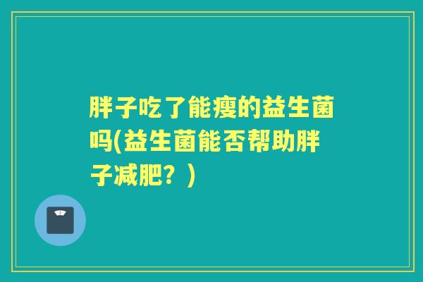 胖子吃了能瘦的益生菌吗(益生菌能否帮助胖子?) 胖子吃了能瘦的益生菌吗(益生菌能否帮助胖子?)