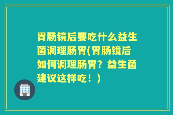 镜后要吃什么益生菌调理肠胃(镜后如何调理肠胃?益生菌建议这样吃!) 镜后要吃什么益生菌调理肠胃(镜后如何调理肠胃?益生菌建议这样吃!)