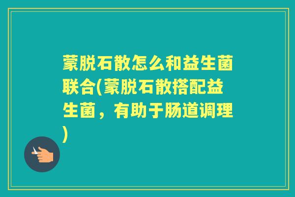蒙脱石散怎么和益生菌联合(蒙脱石散搭配益生菌，有助于肠道调理)