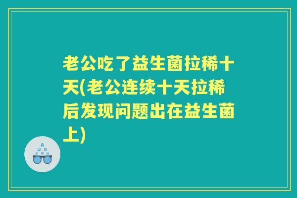 老公吃了益生菌拉稀十天(老公连续十天拉稀后发现问题出在益生菌上) 老公吃了益生菌拉稀十天(老公连续十天拉稀后发现问题出在益生菌上)