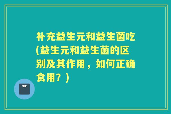 补充益生元和益生菌吃(益生元和益生菌的区别及其作用,如何正确食用?) 补充益生元和益生菌吃(益生元和益生菌的区别及其作用,如何正确食用?)