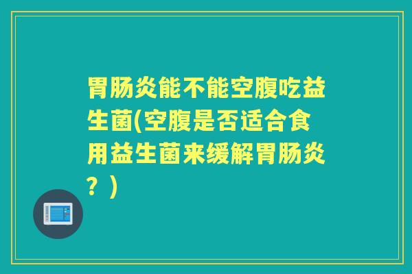 胃能不能空腹吃益生菌(空腹是否适合食用益生菌来缓解胃?) 胃能不能空腹吃益生菌(空腹是否适合食用益生菌来缓解胃?)
