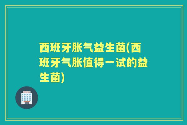 西班牙益生菌(西班牙气胀值得一试的益生菌)
