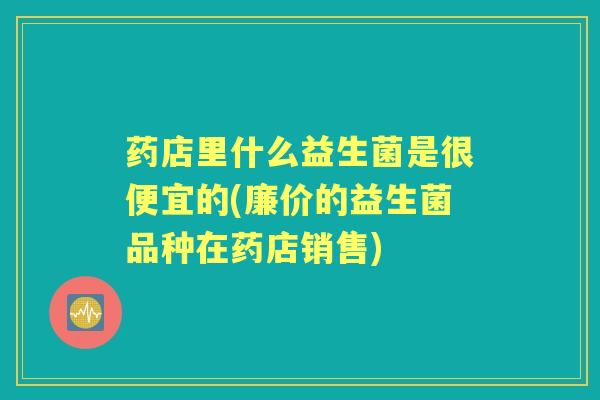 药店里什么益生菌是很便宜的(廉价的益生菌品种在药店销售)
