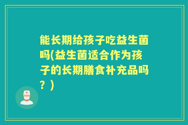 能长期给孩子吃益生菌吗(益生菌适合作为孩子的长期膳食补充品吗？)