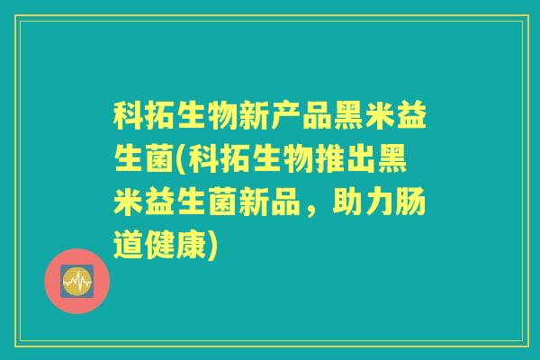 科拓生物新产品黑米益生菌(科拓生物推出黑米益生菌新品，助力肠道健康)