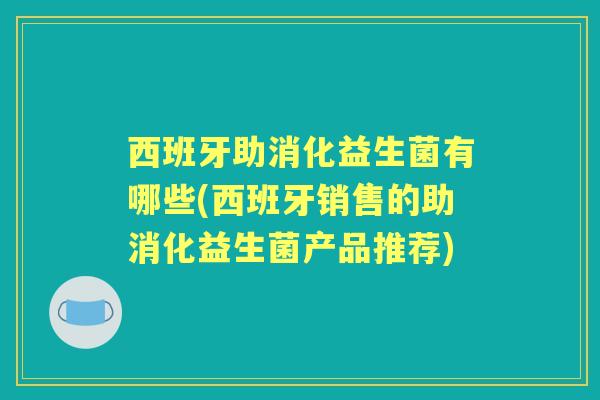 西班牙助消化益生菌有哪些(西班牙销售的助消化益生菌产品推荐) 西班牙助消化益生菌有哪些(西班牙销售的助消化益生菌产品推荐)