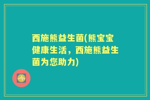 西施熊益生菌(熊宝宝健康生活，西施熊益生菌为您助力)