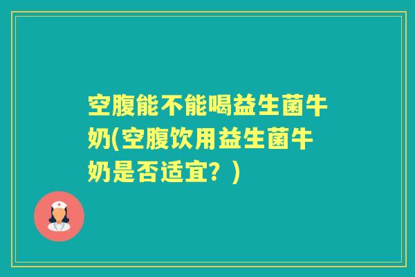 空腹能不能喝益生菌牛奶(空腹饮用益生菌牛奶是否适宜?) 空腹能不能喝益生菌牛奶(空腹饮用益生菌牛奶是否适宜?)