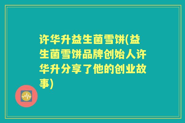 许华升益生菌雪饼(益生菌雪饼品牌创始人许华升分享了他的创业故事) 许华升益生菌雪饼(益生菌雪饼品牌创始人许华升分享了他的创业故事)