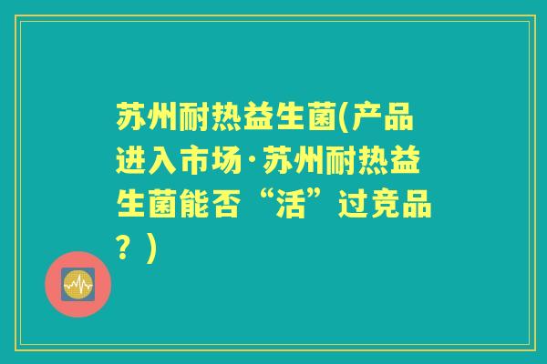 苏州耐热益生菌(产品进入市场·苏州耐热益生菌能否“活”过竞品?) 苏州耐热益生菌(产品进入市场·苏州耐热益生菌能否“活”过竞品?)