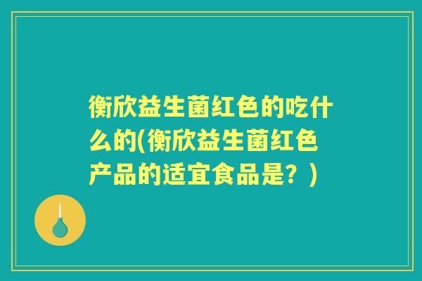 衡欣益生菌红色的吃什么的(衡欣益生菌红色产品的适宜食品是?) 衡欣益生菌红色的吃什么的(衡欣益生菌红色产品的适宜食品是?)