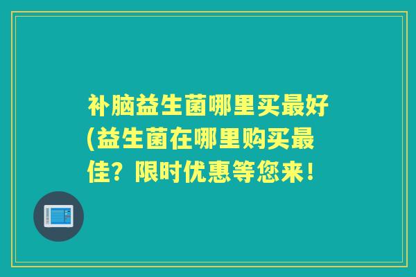 补脑益生菌哪里买好(益生菌在哪里购买佳？限时优惠等您来！