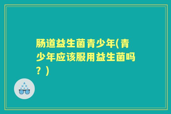肠道益生菌青少年(青少年应该服用益生菌吗?) 肠道益生菌青少年(青少年应该服用益生菌吗?)