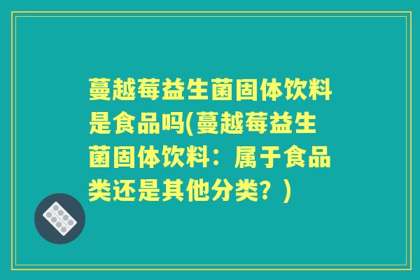蔓越莓益生菌固体饮料是食品吗(蔓越莓益生菌固体饮料：属于食品类还是其他分类？)