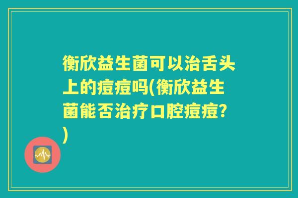 衡欣益生菌可以舌头上的痘痘吗(衡欣益生菌能否口腔痘痘?) 衡欣益生菌可以舌头上的痘痘吗(衡欣益生菌能否口腔痘痘?)