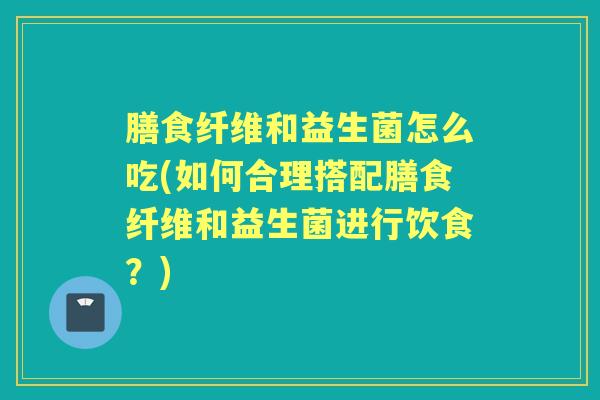 膳食纤维和益生菌怎么吃(如何合理搭配膳食纤维和益生菌进行饮食?) 膳食纤维和益生菌怎么吃(如何合理搭配膳食纤维和益生菌进行饮食?)