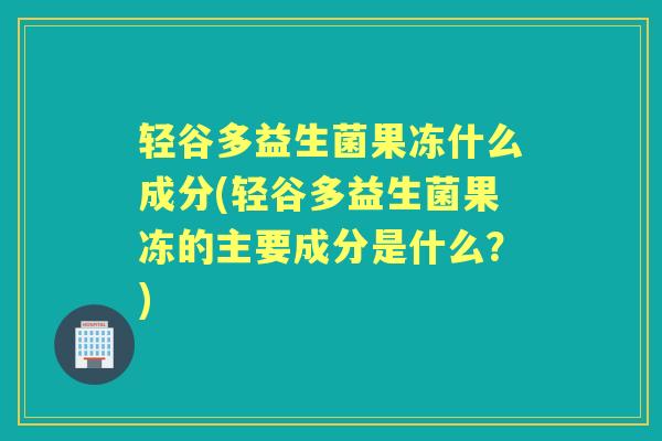 轻谷多益生菌果冻什么成分(轻谷多益生菌果冻的主要成分是什么?) 轻谷多益生菌果冻什么成分(轻谷多益生菌果冻的主要成分是什么?)