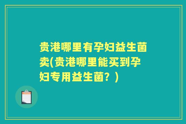 贵港哪里有孕妇益生菌卖(贵港哪里能买到孕妇专用益生菌？)