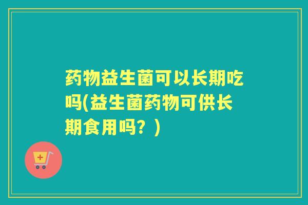 益生菌可以长期吃吗(益生菌可供长期食用吗?) 益生菌可以长期吃吗(益生菌可供长期食用吗?)