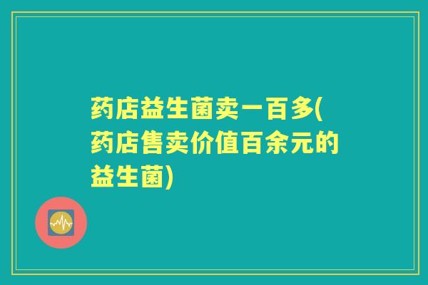 药店益生菌卖一百多(药店售卖价值百余元的益生菌) 药店益生菌卖一百多(药店售卖价值百余元的益生菌)