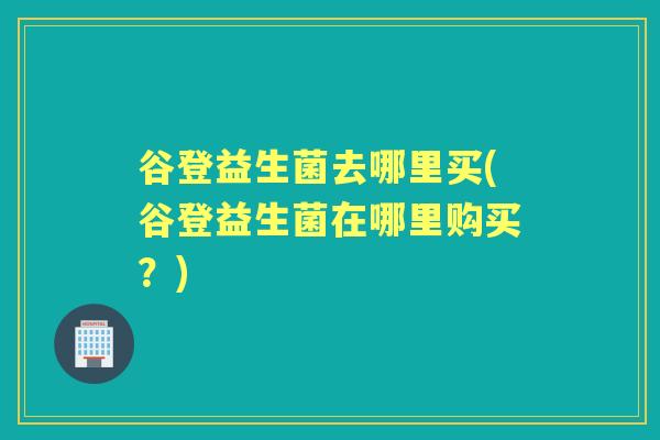 谷登益生菌去哪里买(谷登益生菌在哪里购买?) 谷登益生菌去哪里买(谷登益生菌在哪里购买?)