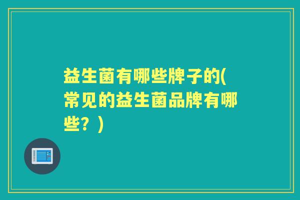 益生菌有哪些牌子的(常见的益生菌品牌有哪些?) 益生菌有哪些牌子的(常见的益生菌品牌有哪些?)