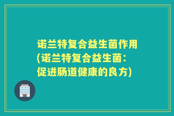 诺兰特复合益生菌作用(诺兰特复合益生菌:促进肠道健康的良方) 诺兰特复合益生菌作用(诺兰特复合益生菌:促进肠道健康的良方)