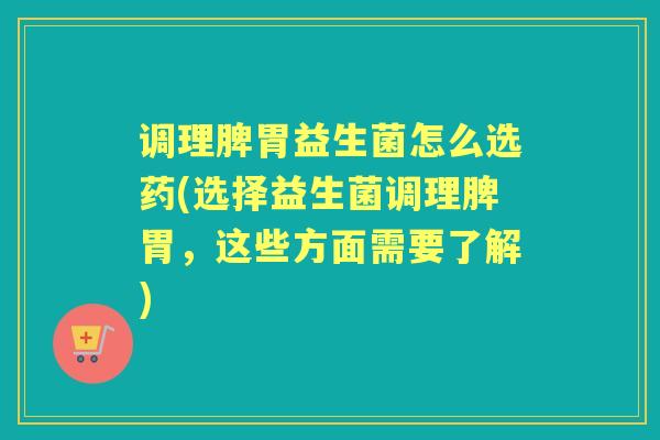 调理脾胃益生菌怎么选药(选择益生菌调理脾胃，这些方面需要了解)