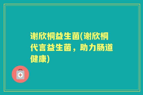 谢欣桐益生菌(谢欣桐代言益生菌,助力肠道健康) 谢欣桐益生菌(谢欣桐代言益生菌,助力肠道健康)