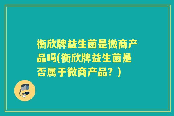 衡欣牌益生菌是微商产品吗(衡欣牌益生菌是否属于微商产品？)
