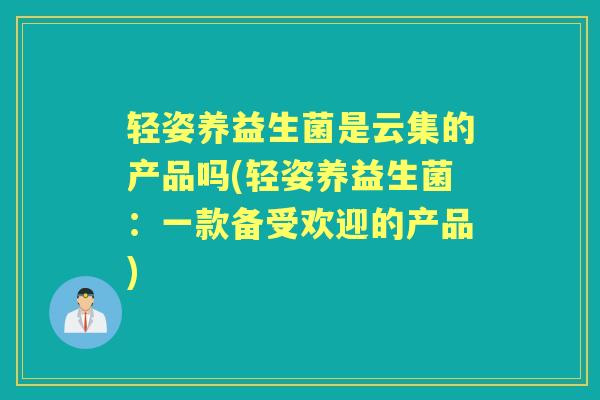 轻姿养益生菌是云集的产品吗(轻姿养益生菌:一款备受欢迎的产品) 轻姿养益生菌是云集的产品吗(轻姿养益生菌:一款备受欢迎的产品)