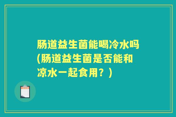 肠道益生菌能喝冷水吗(肠道益生菌是否能和凉水一起食用?) 肠道益生菌能喝冷水吗(肠道益生菌是否能和凉水一起食用?)