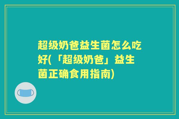超级奶爸益生菌怎么吃好(「超级奶爸」益生菌正确食用指南)