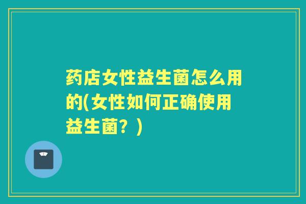 药店女性益生菌怎么用的(女性如何正确使用益生菌?) 药店女性益生菌怎么用的(女性如何正确使用益生菌?)