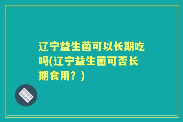 辽宁益生菌可以长期吃吗(辽宁益生菌可否长期食用？)